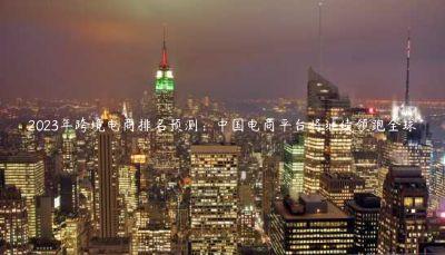 2023年跨境电商排名预测:中国电商平台将继续领跑全球